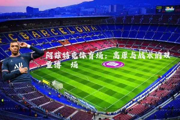 阿兹特克体育场：高原与战术的双重博弈场