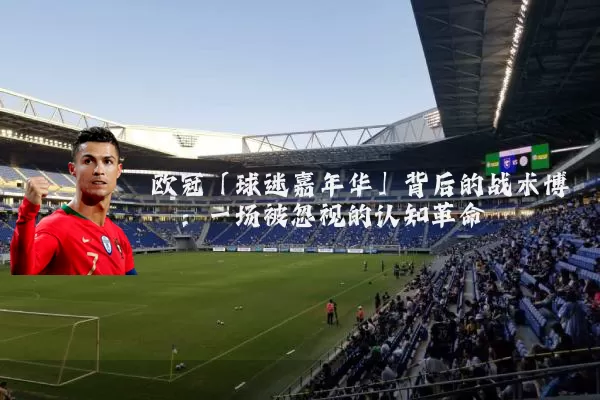欧冠「球迷嘉年华」背后的战术博弈：一场被忽视的认知革命